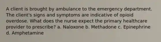 A client is brought by ambulance to the emergency department. The client's signs and symptoms are indicative of opioid overdose. What does the nurse expect the primary healthcare provider to prescribe? a. Naloxone b. Methadone c. Epinephrine d. Amphetamine