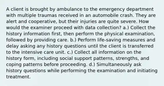 A client is brought by ambulance to the emergency department with multiple traumas received in an automobile crash. They are alert and cooperative, but their injuries are quite severe. How would the examiner proceed with data collection? a.) Collect the history information first, then perform the physical examination, followed by providing care. b.) Perform life-saving measures and delay asking any history questions until the client is transferred to the intensive care unit. c.) Collect all information on the history form, including social support patterns, strengths, and coping patterns before proceeding. d.) Simultaneously ask history questions while performing the examination and initiating treatment.