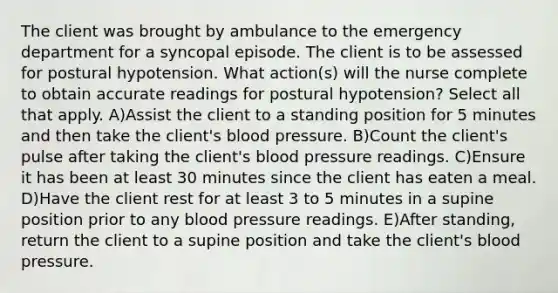 The client was brought by ambulance to the emergency department for a syncopal episode. The client is to be assessed for postural hypotension. What action(s) will the nurse complete to obtain accurate readings for postural hypotension? Select all that apply. A)Assist the client to a standing position for 5 minutes and then take the client's blood pressure. B)Count the client's pulse after taking the client's blood pressure readings. C)Ensure it has been at least 30 minutes since the client has eaten a meal. D)Have the client rest for at least 3 to 5 minutes in a supine position prior to any blood pressure readings. E)After standing, return the client to a supine position and take the client's blood pressure.