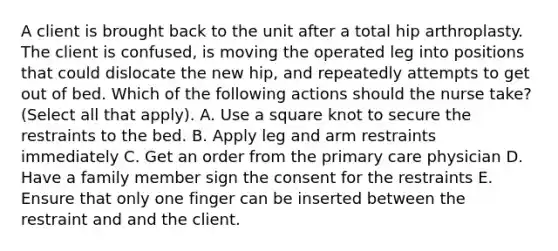 A client is brought back to the unit after a total hip arthroplasty. The client is confused, is moving the operated leg into positions that could dislocate the new hip, and repeatedly attempts to get out of bed. Which of the following actions should the nurse take? (Select all that apply). A. Use a square knot to secure the restraints to the bed. B. Apply leg and arm restraints immediately C. Get an order from the primary care physician D. Have a family member sign the consent for the restraints E. Ensure that only one finger can be inserted between the restraint and and the client.