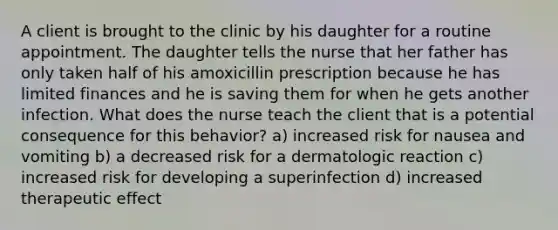 A client is brought to the clinic by his daughter for a routine appointment. The daughter tells the nurse that her father has only taken half of his amoxicillin prescription because he has limited finances and he is saving them for when he gets another infection. What does the nurse teach the client that is a potential consequence for this behavior? a) increased risk for nausea and vomiting b) a decreased risk for a dermatologic reaction c) increased risk for developing a superinfection d) increased therapeutic effect