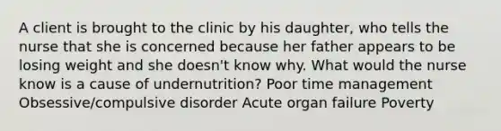 A client is brought to the clinic by his daughter, who tells the nurse that she is concerned because her father appears to be losing weight and she doesn't know why. What would the nurse know is a cause of undernutrition? Poor time management Obsessive/compulsive disorder Acute organ failure Poverty