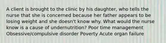 A client is brought to the clinic by his daughter, who tells the nurse that she is concerned because her father appears to be losing weight and she doesn't know why. What would the nurse know is a cause of undernutrition? Poor time management Obsessive/compulsive disorder Poverty Acute organ failure