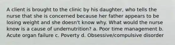 A client is brought to the clinic by his daughter, who tells the nurse that she is concerned because her father appears to be losing weight and she doesn't know why. What would the nurse know is a cause of undernutrition? a. Poor time management b. Acute organ failure c. Poverty d. Obsessive/compulsive disorder