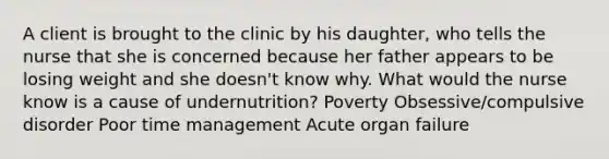 A client is brought to the clinic by his daughter, who tells the nurse that she is concerned because her father appears to be losing weight and she doesn't know why. What would the nurse know is a cause of undernutrition? Poverty Obsessive/compulsive disorder Poor time management Acute organ failure