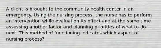 A client is brought to the community health center in an emergency. Using the nursing process, the nurse has to perform an intervention while evaluation its effect and at the same time assessing another factor and planning priorities of what to do next. This method of functioning indicates which aspect of nursing process?