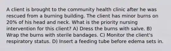 A client is brought to the community health clinic after he was rescued from a burning building. The client has minor burns on 20% of his head and neck. What is the priority nursing intervention for this client? A) Dress the burns with salve. B) Wrap the burns with sterile bandages. C) Monitor the client's respiratory status. D) Insert a feeding tube before edema sets in.