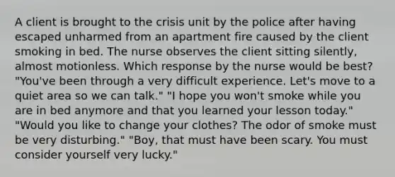 A client is brought to the crisis unit by the police after having escaped unharmed from an apartment fire caused by the client smoking in bed. The nurse observes the client sitting silently, almost motionless. Which response by the nurse would be best? "You've been through a very difficult experience. Let's move to a quiet area so we can talk." "I hope you won't smoke while you are in bed anymore and that you learned your lesson today." "Would you like to change your clothes? The odor of smoke must be very disturbing." "Boy, that must have been scary. You must consider yourself very lucky."