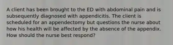 A client has been brought to the ED with abdominal pain and is subsequently diagnosed with appendicitis. The client is scheduled for an appendectomy but questions the nurse about how his health will be affected by the absence of the appendix. How should the nurse best respond?