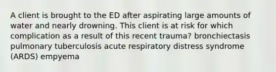 A client is brought to the ED after aspirating large amounts of water and nearly drowning. This client is at risk for which complication as a result of this recent trauma? bronchiectasis pulmonary tuberculosis acute respiratory distress syndrome (ARDS) empyema