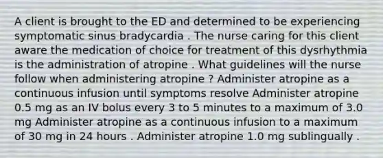 A client is brought to the ED and determined to be experiencing symptomatic sinus bradycardia . The nurse caring for this client aware the medication of choice for treatment of this dysrhythmia is the administration of atropine . What guidelines will the nurse follow when administering atropine ? Administer atropine as a continuous infusion until symptoms resolve Administer atropine 0.5 mg as an IV bolus every 3 to 5 minutes to a maximum of 3.0 mg Administer atropine as a continuous infusion to a maximum of 30 mg in 24 hours . Administer atropine 1.0 mg sublingually .