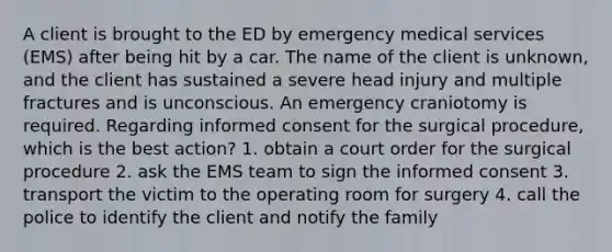 A client is brought to the ED by emergency medical services (EMS) after being hit by a car. The name of the client is unknown, and the client has sustained a severe head injury and multiple fractures and is unconscious. An emergency craniotomy is required. Regarding informed consent for the surgical procedure, which is the best action? 1. obtain a court order for the surgical procedure 2. ask the EMS team to sign the informed consent 3. transport the victim to the operating room for surgery 4. call the police to identify the client and notify the family