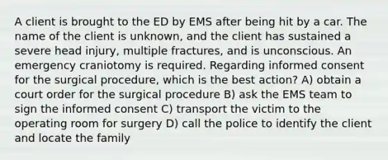 A client is brought to the ED by EMS after being hit by a car. The name of the client is unknown, and the client has sustained a severe head injury, multiple fractures, and is unconscious. An emergency craniotomy is required. Regarding informed consent for the surgical procedure, which is the best action? A) obtain a court order for the surgical procedure B) ask the EMS team to sign the informed consent C) transport the victim to the operating room for surgery D) call the police to identify the client and locate the family