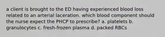 a client is brought to the ED having experienced blood loss related to an arterial laceration. which blood component should the nurse expect the PHCP to prescribe? a. platelets b. granulocytes c. fresh-frozen plasma d. packed RBCs