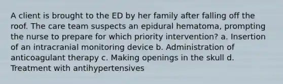 A client is brought to the ED by her family after falling off the roof. The care team suspects an epidural hematoma, prompting the nurse to prepare for which priority intervention? a. Insertion of an intracranial monitoring device b. Administration of anticoagulant therapy c. Making openings in the skull d. Treatment with antihypertensives