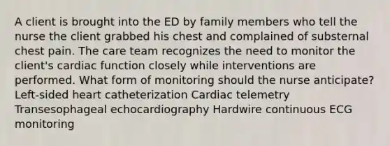 A client is brought into the ED by family members who tell the nurse the client grabbed his chest and complained of substernal chest pain. The care team recognizes the need to monitor the client's cardiac function closely while interventions are performed. What form of monitoring should the nurse anticipate? Left-sided heart catheterization Cardiac telemetry Transesophageal echocardiography Hardwire continuous ECG monitoring