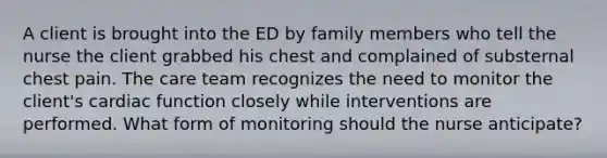 A client is brought into the ED by family members who tell the nurse the client grabbed his chest and complained of substernal chest pain. The care team recognizes the need to monitor the client's cardiac function closely while interventions are performed. What form of monitoring should the nurse anticipate?