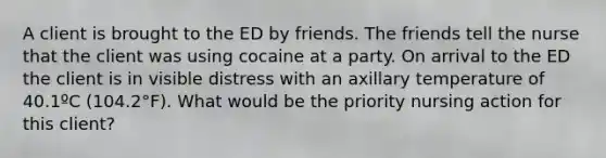 A client is brought to the ED by friends. The friends tell the nurse that the client was using cocaine at a party. On arrival to the ED the client is in visible distress with an axillary temperature of 40.1ºC (104.2°F). What would be the priority nursing action for this client?