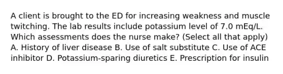 A client is brought to the ED for increasing weakness and muscle twitching. The lab results include potassium level of 7.0 mEq/L. Which assessments does the nurse make? (Select all that apply) A. History of liver disease B. Use of salt substitute C. Use of ACE inhibitor D. Potassium-sparing diuretics E. Prescription for insulin