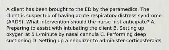 A client has been brought to the ED by the paramedics. The client is suspected of having acute respiratory distress syndrome (ARDS). What intervention should the nurse first anticipate? A. Preparing to assist with intubating the client B. Setting up oxygen at 5 L/minute by nasal cannula C. Performing deep suctioning D. Setting up a nebulizer to administer corticosteroids