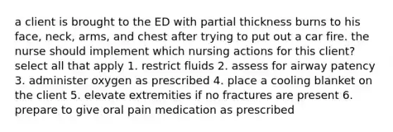 a client is brought to the ED with partial thickness burns to his face, neck, arms, and chest after trying to put out a car fire. the nurse should implement which nursing actions for this client? select all that apply 1. restrict fluids 2. assess for airway patency 3. administer oxygen as prescribed 4. place a cooling blanket on the client 5. elevate extremities if no fractures are present 6. prepare to give oral pain medication as prescribed