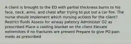 A client is brought to the ED with partial thickness burns to his face, neck, arms, and chest after trying to put out a car fire. The nurse should implement which nursing actions for the client? Restrict fluids Assess for airway patency Administer O2 as prescribed Place a cooling blanket on the client Elevate extremities if no fractures are present Prepare to give PO pain meds as prescribed