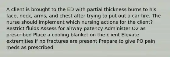 A client is brought to the ED with partial thickness burns to his face, neck, arms, and chest after trying to put out a car fire. The nurse should implement which nursing actions for the client? Restrict fluids Assess for airway patency Administer O2 as prescribed Place a cooling blanket on the client Elevate extremities if no fractures are present Prepare to give PO pain meds as prescribed