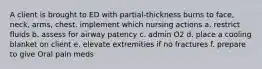 A client is brought to ED with partial-thickness burns to face, neck, arms, chest. implement which nursing actions a. restrict fluids b. assess for airway patency c. admin O2 d. place a cooling blanket on client e. elevate extremities if no fractures f. prepare to give Oral pain meds