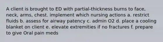 A client is brought to ED with partial-thickness burns to face, neck, arms, chest. implement which nursing actions a. restrict fluids b. assess for airway patency c. admin O2 d. place a cooling blanket on client e. elevate extremities if no fractures f. prepare to give Oral pain meds