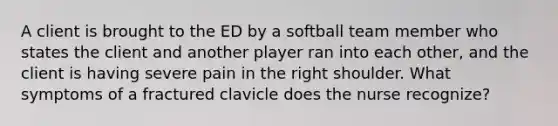 A client is brought to the ED by a softball team member who states the client and another player ran into each other, and the client is having severe pain in the right shoulder. What symptoms of a fractured clavicle does the nurse recognize?