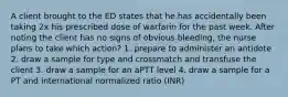 A client brought to the ED states that he has accidentally been taking 2x his prescribed dose of warfarin for the past week. After noting the client has no signs of obvious bleeding, the nurse plans to take which action? 1. prepare to administer an antidote 2. draw a sample for type and crossmatch and transfuse the client 3. draw a sample for an aPTT level 4. draw a sample for a PT and international normalized ratio (INR)