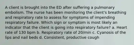 A client is brought into the ED after suffering a pulmonary embolism. The nurse has been monitoring the client's breathing and respiratory rate to assess for symptoms of impending respiratory failure. Which sign or symptom is most likely an indicator that the client is going into respiratory failure? a. Heart rate of 130 bpm b. Respiratory rate of 20/min c. Cyanosis of the lips and nail beds d. Consistent, productive cough