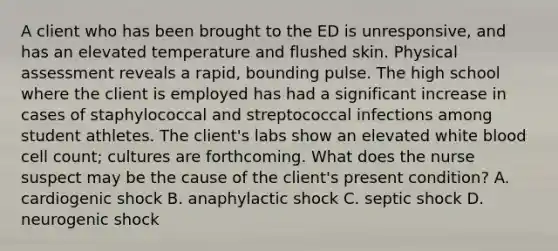 A client who has been brought to the ED is unresponsive, and has an elevated temperature and flushed skin. Physical assessment reveals a rapid, bounding pulse. The high school where the client is employed has had a significant increase in cases of staphylococcal and streptococcal infections among student athletes. The client's labs show an elevated white blood cell count; cultures are forthcoming. What does the nurse suspect may be the cause of the client's present condition? A. cardiogenic shock B. anaphylactic shock C. septic shock D. neurogenic shock