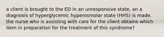 a client is brought to the ED in an unresponsive state, an a diagnosis of hyperglycemic hyperosmolar state (HHS) is made. the nurse who is assisting with care for the client obtains which item in preparation for the treatment of this syndrome?