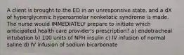 A client is brought to the ED in an unresponsive state, and a dX of hyperglycemic hyperosmolar nonketotic syndrome is made. The nurse would IMMEDIATELY prepare to initiate which anticipated health care provider's prescription? a) endotracheal intubation b) 100 units of NPH insulin c) IV infusion of normal saline d) IV infusion of sodium bicarbonate