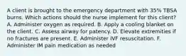 A client is brought to the emergency department with 35% TBSA burns. Which actions should the nurse implement for this client? A. Administer oxygen as required. B. Apply a cooling blanket on the client. C. Assess airway for patency. D. Elevate extremities if no fractures are present. E. Administer IVF resuscitation. F. Administer IM pain medication as needed