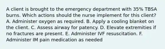 A client is brought to the emergency department with 35% TBSA burns. Which actions should the nurse implement for this client? A. Administer oxygen as required. B. Apply a cooling blanket on the client. C. Assess airway for patency. D. Elevate extremities if no fractures are present. E. Administer IVF resuscitation. F. Administer IM pain medication as needed