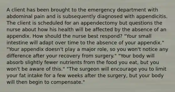 A client has been brought to the emergency department with abdominal pain and is subsequently diagnosed with appendicitis. The client is scheduled for an appendectomy but questions the nurse about how his health will be affected by the absence of an appendix. How should the nurse best respond? "Your small intestine will adapt over time to the absence of your appendix." "Your appendix doesn't play a major role, so you won't notice any difference after your recovery from surgery." "Your body will absorb slightly fewer nutrients from the food you eat, but you won't be aware of this." "The surgeon will encourage you to limit your fat intake for a few weeks after the surgery, but your body will then begin to compensate."