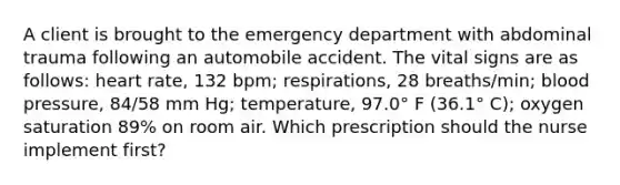 A client is brought to the emergency department with abdominal trauma following an automobile accident. The vital signs are as follows: heart rate, 132 bpm; respirations, 28 breaths/min; blood pressure, 84/58 mm Hg; temperature, 97.0° F (36.1° C); oxygen saturation 89% on room air. Which prescription should the nurse implement first?