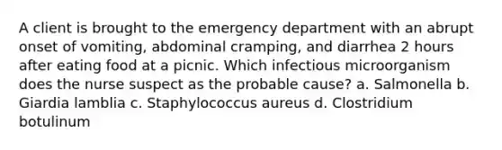 A client is brought to the emergency department with an abrupt onset of vomiting, abdominal cramping, and diarrhea 2 hours after eating food at a picnic. Which infectious microorganism does the nurse suspect as the probable cause? a. Salmonella b. Giardia lamblia c. Staphylococcus aureus d. Clostridium botulinum