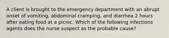 A client is brought to the emergency department with an abrupt onset of vomiting, abdominal cramping, and diarrhea 2 hours after eating food at a picnic. Which of the following infections agents does the nurse suspect as the probable cause?