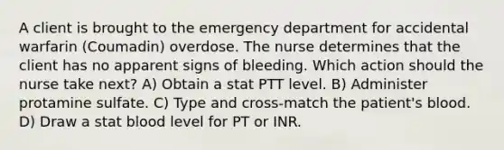 A client is brought to the emergency department for accidental warfarin (Coumadin) overdose. The nurse determines that the client has no apparent signs of bleeding. Which action should the nurse take next? A) Obtain a stat PTT level. B) Administer protamine sulfate. C) Type and cross-match the patient's blood. D) Draw a stat blood level for PT or INR.