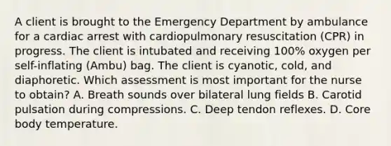 A client is brought to the Emergency Department by ambulance for a cardiac arrest with cardiopulmonary resuscitation (CPR) in progress. The client is intubated and receiving 100% oxygen per self-inflating (Ambu) bag. The client is cyanotic, cold, and diaphoretic. Which assessment is most important for the nurse to obtain? A. Breath sounds over bilateral lung fields B. Carotid pulsation during compressions. C. Deep tendon reflexes. D. Core body temperature.