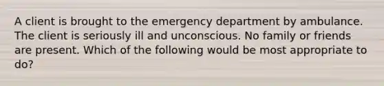 A client is brought to the emergency department by ambulance. The client is seriously ill and unconscious. No family or friends are present. Which of the following would be most appropriate to do?