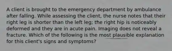 A client is brought to the emergency department by ambulance after falling. While assessing the client, the nurse notes that their right leg is shorter than the left leg; the right hip is noticeably deformed and they are in acute pain. Imaging does not reveal a fracture. Which of the following is the most plausible explanation for this client's signs and symptoms?