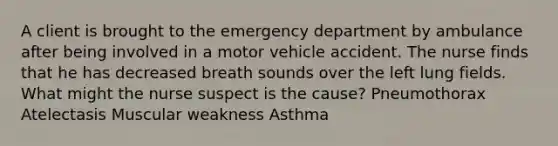 A client is brought to the emergency department by ambulance after being involved in a motor vehicle accident. The nurse finds that he has decreased breath sounds over the left lung fields. What might the nurse suspect is the cause? Pneumothorax Atelectasis Muscular weakness Asthma