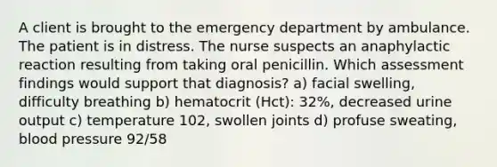 A client is brought to the emergency department by ambulance. The patient is in distress. The nurse suspects an anaphylactic reaction resulting from taking oral penicillin. Which assessment findings would support that diagnosis? a) facial swelling, difficulty breathing b) hematocrit (Hct): 32%, decreased urine output c) temperature 102, swollen joints d) profuse sweating, blood pressure 92/58