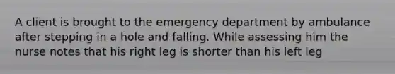 A client is brought to the emergency department by ambulance after stepping in a hole and falling. While assessing him the nurse notes that his right leg is shorter than his left leg