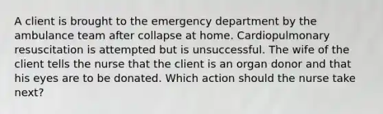 A client is brought to the emergency department by the ambulance team after collapse at home. Cardiopulmonary resuscitation is attempted but is unsuccessful. The wife of the client tells the nurse that the client is an organ donor and that his eyes are to be donated. Which action should the nurse take next?