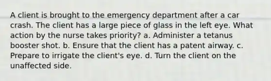 A client is brought to the emergency department after a car crash. The client has a large piece of glass in the left eye. What action by the nurse takes priority? a. Administer a tetanus booster shot. b. Ensure that the client has a patent airway. c. Prepare to irrigate the client's eye. d. Turn the client on the unaffected side.